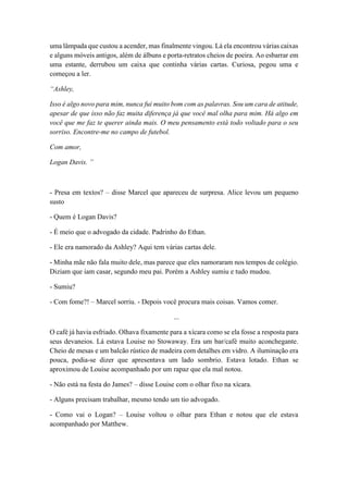 uma lâmpada que custou a acender, mas finalmente vingou. Lá ela encontrou várias caixas
e alguns móveis antigos, além de álbuns e porta-retratos cheios de poeira. Ao esbarrar em
uma estante, derrubou um caixa que continha várias cartas. Curiosa, pegou uma e
começou a ler.
“Ashley,
Isso é algo novo para mim, nunca fui muito bom com as palavras. Sou um cara de atitude,
apesar de que isso não faz muita diferença já que você mal olha para mim. Há algo em
você que me faz te querer ainda mais. O meu pensamento está todo voltado para o seu
sorriso. Encontre-me no campo de futebol.
Com amor,
Logan Davis. ”
- Presa em textos? – disse Marcel que apareceu de surpresa. Alice levou um pequeno
susto
- Quem é Logan Davis?
- É meio que o advogado da cidade. Padrinho do Ethan.
- Ele era namorado da Ashley? Aqui tem várias cartas dele.
- Minha mãe não fala muito dele, mas parece que eles namoraram nos tempos de colégio.
Diziam que iam casar, segundo meu pai. Porém a Ashley sumiu e tudo mudou.
- Sumiu?
- Com fome?! – Marcel sorriu. - Depois você procura mais coisas. Vamos comer.
...
O café já havia esfriado. Olhava fixamente para a xícara como se ela fosse a resposta para
seus devaneios. Lá estava Louise no Stowaway. Era um bar/café muito aconchegante.
Cheio de mesas e um balcão rústico de madeira com detalhes em vidro. A iluminação era
pouca, podia-se dizer que apresentava um lado sombrio. Estava lotado. Ethan se
aproximou de Louise acompanhado por um rapaz que ela mal notou.
- Não está na festa do James? – disse Louise com o olhar fixo na xícara.
- Alguns precisam trabalhar, mesmo tendo um tio advogado.
- Como vai o Logan? – Louise voltou o olhar para Ethan e notou que ele estava
acompanhado por Matthew.
 