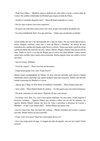 - Pode ficar Ethan. – Matthew jogou o dinheiro do café sobre a mesa e correu atrás de
Louise. Ele acabou esbarrando em Richard que surgiu ao lado de Ethan.
- Aonde é o incêndio daqueles dois? – Disse Richard sentando-se a mesa.
- Sei lá o que se passa com esses esquisitos.
- Eu quero um café para tomar junto com você, já que você acabou de ganhar um.
- Eu estou trabalhando Rich. Fica pra próxima. – Ethan saiu em direção ao balcão.
...
Louise pediu um táxi e foi desesperada até a casa de James. Na sua mente passavam-se
várias imagens confusas, entre elas o rosto de Daniel e Matthew. Ao descer do táxi
caminhou até o jardim dos fundos onde ficava o celeiro. Notou que tanto o prefeito como
a primeira dama não estavam em casa. James, Daniel, Megan e Hanna estavam na sala de
estar. Podia-se ouvir a voz alta de Megan que já estava um tanto bêbada. Louise tentou
entrar pela cozinha, mas a porta estava trancada. Sentiu alguém tocar seu ombro e levou
um susto.
- Sou eu Louise, Matthew.
- Você me seguiu? – Disse com tom de desespero.
- Fiquei preocupado com você. O que houve?
Daniel surgiu acompanhado de Hanna. Os dois estavam alterados pelo álcool e Hanna
claramente estava querendo que aquilo ajudasse para que ficassem. Ambos não haviam
notado a presença de Matthew e Louise.
- Aposto que a Meg vai ficar horas no banheiro vomitando. – Disse Hanna rindo alto.
- Azar o dela. – Disse Daniel dando de ombros. – Eu não queria que essa noite terminasse.
- Ela pode continuar se você quiser. Depende do que você deseja.
- Eu desejo você, Han. Eu, você e meu quarto trancado. Ou meu carro. O que importa é
ficarmos sozinhos. – Agarrou Hanna que mordeu o lábio em um ato de sedução. Ao
agarrar Hanna, Daniel mudou seu foco de visão e percebeu a presença de Louise e
Matthew. - O que vocês fazem aqui? – Soltou Hanna que quase caiu.
- Eu tive uma crise, Dan. Eu estou tão confusa. - Daniel caminhou até Louise e segurou
sua mão. Hanna entrou na casa correndo.
- O que você viu Louise? Qual foi a alucinação dessa vez?
- Eu vi um corpo perto do lago. A imagem da mão de alguém, mas era um corpo! Tenho
certeza!
 