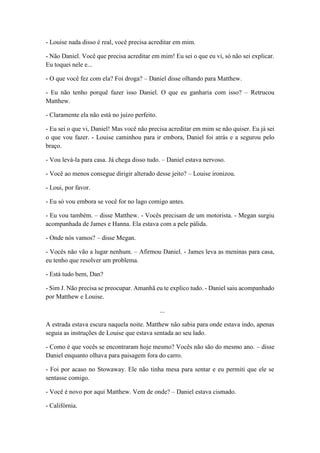 - Louise nada disso é real, você precisa acreditar em mim.
- Não Daniel. Você que precisa acreditar em mim! Eu sei o que eu vi, só não sei explicar.
Eu toquei nele e...
- O que você fez com ela? Foi droga? – Daniel disse olhando para Matthew.
- Eu não tenho porquê fazer isso Daniel. O que eu ganharia com isso? – Retrucou
Matthew.
- Claramente ela não está no juízo perfeito.
- Eu sei o que vi, Daniel! Mas você não precisa acreditar em mim se não quiser. Eu já sei
o que vou fazer. - Louise caminhou para ir embora, Daniel foi atrás e a segurou pelo
braço.
- Vou levá-la para casa. Já chega disso tudo. – Daniel estava nervoso.
- Você ao menos consegue dirigir alterado desse jeito? – Louise ironizou.
- Loui, por favor.
- Eu só vou embora se você for no lago comigo antes.
- Eu vou também. – disse Matthew. - Vocês precisam de um motorista. - Megan surgiu
acompanhada de James e Hanna. Ela estava com a pele pálida.
- Onde nós vamos? – disse Megan.
- Vocês não vão a lugar nenhum. – Afirmou Daniel. - James leva as meninas para casa,
eu tenho que resolver um problema.
- Está tudo bem, Dan?
- Sim J. Não precisa se preocupar. Amanhã eu te explico tudo. - Daniel saiu acompanhado
por Matthew e Louise.
...
A estrada estava escura naquela noite. Matthew não sabia para onde estava indo, apenas
seguia as instruções de Louise que estava sentada ao seu lado.
- Como é que vocês se encontraram hoje mesmo? Vocês não são do mesmo ano. – disse
Daniel enquanto olhava para paisagem fora do carro.
- Foi por acaso no Stowaway. Ele não tinha mesa para sentar e eu permiti que ele se
sentasse comigo.
- Você é novo por aqui Matthew. Vem de onde? – Daniel estava cismado.
- Califórnia.
 