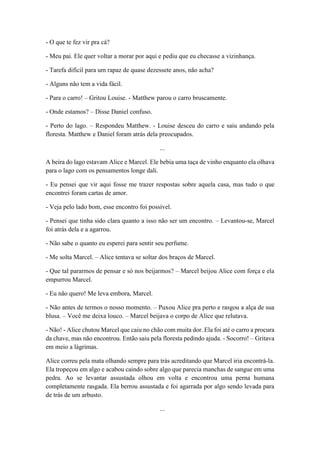 - O que te fez vir pra cá?
- Meu pai. Ele quer voltar a morar por aqui e pediu que eu checasse a vizinhança.
- Tarefa difícil para um rapaz de quase dezessete anos, não acha?
- Alguns não tem a vida fácil.
- Para o carro! – Gritou Louise. - Matthew parou o carro bruscamente.
- Onde estamos? – Disse Daniel confuso.
- Perto do lago. – Respondeu Matthew. - Louise desceu do carro e saiu andando pela
floresta. Matthew e Daniel foram atrás dela preocupados.
...
A beira do lago estavam Alice e Marcel. Ele bebia uma taça de vinho enquanto ela olhava
para o lago com os pensamentos longe dali.
- Eu pensei que vir aqui fosse me trazer respostas sobre aquela casa, mas tudo o que
encontrei foram cartas de amor.
- Veja pelo lado bom, esse encontro foi possível.
- Pensei que tinha sido clara quanto a isso não ser um encontro. – Levantou-se, Marcel
foi atrás dela e a agarrou.
- Não sabe o quanto eu esperei para sentir seu perfume.
- Me solta Marcel. – Alice tentava se soltar dos braços de Marcel.
- Que tal pararmos de pensar e só nos beijarmos? – Marcel beijou Alice com força e ela
empurrou Marcel.
- Eu não quero! Me leva embora, Marcel.
- Não antes de termos o nosso momento. – Puxou Alice pra perto e rasgou a alça de sua
blusa. – Você me deixa louco. – Marcel beijava o corpo de Alice que relutava.
- Não! - Alice chutou Marcel que caiu no chão com muita dor. Ela foi até o carro a procura
da chave, mas não encontrou. Então saiu pela floresta pedindo ajuda. - Socorro! – Gritava
em meio a lágrimas.
Alice correu pela mata olhando sempre para trás acreditando que Marcel iria encontrá-la.
Ela tropeçou em algo e acabou caindo sobre algo que parecia manchas de sangue em uma
pedra. Ao se levantar assustada olhou em volta e encontrou uma perna humana
completamente rasgada. Ela berrou assustada e foi agarrada por algo sendo levada para
de trás de um arbusto.
...
 