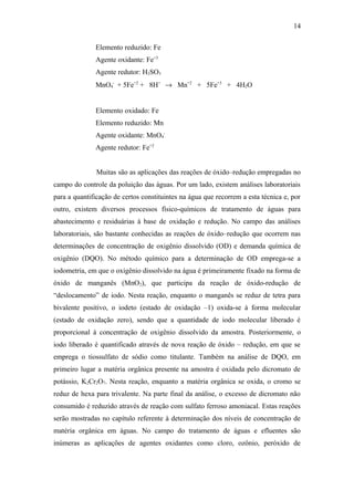 Elemento reduzido: Fe
Agente oxidante: Fe+3
Agente redutor: H2SO3
MnO4
-
+ 5Fe+2
+ 8H+
→ Mn+2
+ 5Fe+3
+ 4H2O
Elemento oxidado: Fe
Elemento reduzido: Mn
Agente oxidante: MnO4
-
Agente redutor: Fe+2
Muitas são as aplicações das reações de óxido–redução empregadas no
campo do controle da poluição das águas. Por um lado, existem análises laboratoriais
para a quantificação de certos constituintes na água que recorrem a esta técnica e, por
outro, existem diversos processos físico-químicos de tratamento de águas para
abastecimento e residuárias à base de oxidação e redução. No campo das análises
laboratoriais, são bastante conhecidas as reações de óxido–redução que ocorrem nas
determinações de concentração de oxigênio dissolvido (OD) e demanda química de
oxigênio (DQO). No método químico para a determinação de OD emprega-se a
iodometria, em que o oxigênio dissolvido na água é primeiramente fixado na forma de
óxido de manganês (MnO2), que participa da reação de óxido-redução de
“deslocamento” de iodo. Nesta reação, enquanto o manganês se reduz de tetra para
bivalente positivo, o iodeto (estado de oxidação –1) oxida-se à forma molecular
(estado de oxidação zero), sendo que a quantidade de iodo molecular liberado é
proporcional à concentração de oxigênio dissolvido da amostra. Posteriormente, o
iodo liberado é quantificado através de nova reação de óxido – redução, em que se
emprega o tiossulfato de sódio como titulante. Também na análise de DQO, em
primeiro lugar a matéria orgânica presente na amostra é oxidada pelo dicromato de
potássio, K2Cr2O7. Nesta reação, enquanto a matéria orgânica se oxida, o cromo se
reduz de hexa para trivalente. Na parte final da análise, o excesso de dicromato não
consumido é reduzido através de reação com sulfato ferroso amoniacal. Estas reações
serão mostradas no capítulo referente à determinação dos níveis de concentração de
matéria orgânica em águas. No campo do tratamento de águas e efluentes são
inúmeras as aplicações de agentes oxidantes como cloro, ozônio, peróxido de
14
 