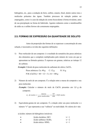 hidrogênio, etc., para a oxidação de ferro, sulfeto, cianeto, fenol, dentre outros íons e
moléculas poluentes das águas. Também processos de redução podem ser
empregados, como é o caso da redução de cromo hexavalente à forma trivalente, antes
de sua precipitação na forma de hidróxido. Agentes redutores como o metabissulfito
de sódio ou o sulfato ferroso são comumente empregados.
2.5. FORMAS DE EXPRESSÃO DA QUANTIDADE DE SOLUTO
Antes da proposição das formas de se expressar a concentração de uma
solução, é necessária a revisão das seguintes definições:
1) Peso molecular de um composto: é o resultado da somatória dos pesos atômicos
dos elementos que o compõem multiplicados pelo número de vezes em que se
apresentam na fórmula química. É expresso em gramas, relativas ao isótopo 12
do carbono.
Exemplo: Cálculo do peso molecular do carbonato de cálcio, CaCO3.
Pesos atômicos: Ca: 40 g C: 12 g O: 16 g
P.M. (CaCO3) = 40 + 12 + 3 x 16 = 100 g
2) Número de mols de um composto. É a relação entre a massa do composto e seu
peso molecular.
Exemplo: Calcular o número de mols de CaCO3 presentes em 1,0 g do
composto.
n de moles
massa
peso molecular
moles = = =
10
100
0 01
.
,
2) Equivalente-grama de um composto. É a relação entre seu peso molecular e o
número “ν” que representa a sua “valência” ou reatividade. Os valores de ν são:
a) ácidos: número de hidrogênios ionizáveis
• Ácido clorídrico: HCl ν = 1
• Ácido sulfúrico: H2SO4 ν = 2
• Ácido nítrico: HNO3 ν = 1
15
 