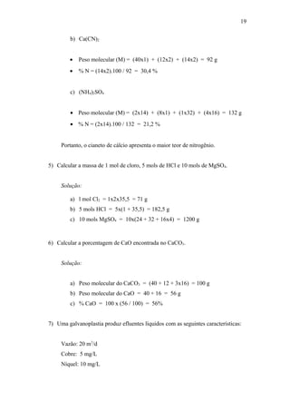b) Ca(CN)2
• Peso molecular (M) = (40x1) + (12x2) + (14x2) = 92 g
• % N = (14x2).100 / 92 = 30,4 %
c) (NH4)2SO4
• Peso molecular (M) = (2x14) + (8x1) + (1x32) + (4x16) = 132 g
• % N = (2x14).100 / 132 = 21,2 %
Portanto, o cianeto de cálcio apresenta o maior teor de nitrogênio.
5) Calcular a massa de 1 mol de cloro, 5 mols de HCl e 10 mols de MgSO4.
Solução:
a) l mol Cl2 = 1x2x35,5 = 71 g
b) 5 mols HCl = 5x(1 + 35,5) = 182,5 g
c) 10 mols MgSO4 = 10x(24 + 32 + 16x4) = 1200 g
6) Calcular a porcentagem de CaO encontrada no CaCO3.
Solução:
a) Peso molecular do CaCO3 = (40 + 12 + 3x16) = 100 g
b) Peso molecular do CaO = 40 + 16 = 56 g
c) % CaO = 100 x (56 / 100) = 56%
7) Uma galvanoplastia produz efluentes líquidos com as seguintes características:
Vazão: 20 m3
/d
Cobre: 5 mg/L
Níquel: 10 mg/L
19
 