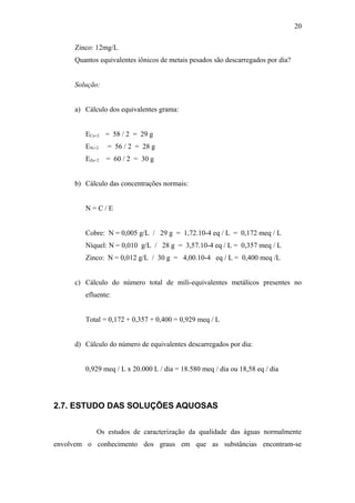 Zinco: 12mg/L
Quantos equivalentes iônicos de metais pesados são descarregados por dia?
Solução:
a) Cálculo dos equivalentes grama:
ECu+2 = 58 / 2 = 29 g
ENi+2 = 56 / 2 = 28 g
EZn+2 = 60 / 2 = 30 g
b) Cálculo das concentrações normais:
N = C / E
Cobre: N = 0,005 g/L / 29 g = 1,72.10-4 eq / L = 0,172 meq / L
Níquel: N = 0,010 g/L / 28 g = 3,57.10-4 eq / L = 0,357 meq / L
Zinco: N = 0,012 g/L / 30 g = 4,00.10-4 eq / L = 0,400 meq /L
c) Cálculo do número total de mili-equivalentes metálicos presentes no
efluente:
Total = 0,172 + 0,357 + 0,400 = 0,929 meq / L
d) Cálculo do número de equivalentes descarregados por dia:
0,929 meq / L x 20.000 L / dia = 18.580 meq / dia ou 18,58 eq / dia
2.7. ESTUDO DAS SOLUÇÕES AQUOSAS
Os estudos de caracterização da qualidade das águas normalmente
envolvem o conhecimento dos graus em que as substâncias encontram-se
20
 