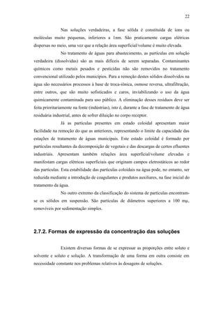 Nas soluções verdadeiras, a fase sólida é constituída de íons ou
moléculas muito pequenas, inferiores a 1nm. São praticamente cargas elétricas
dispersas no meio, uma vez que a relação área superficial/volume é muito elevada.
No tratamento de águas para abastecimento, as partículas em solução
verdadeira (dissolvidas) são as mais difíceis de serem separadas. Contaminantes
químicos como metais pesados e pesticidas não são removidos no tratamento
convencional utilizado pelos municípios. Para a remoção destes sólidos dissolvidos na
água são necessários processos à base de troca-iônica, osmose reversa, ultrafiltração,
entre outros, que são muito sofisticados e caros, inviabilizando o uso da água
quimicamente contaminada para uso público. A eliminação desses resíduos deve ser
feita prioritariamente na fonte (indústrias), isto é, durante a fase de tratamento de água
residuária industrial, antes de sofrer diluição no corpo receptor.
Já as partículas presentes em estado coloidal apresentam maior
facilidade na remoção do que as anteriores, representando o limite da capacidade das
estações de tratamento de águas municipais. Este estado coloidal é formado por
partículas resultantes da decomposição de vegetais e das descargas de certos efluentes
industriais. Apresentam também relações área superficial/volume elevadas e
manifestam cargas elétricas superficiais que originam campos eletrostáticos ao redor
das partículas. Esta estabilidade das partículas coloidais na água pode, no entanto, ser
reduzida mediante a introdução de coagulantes e produtos auxiliares, na fase inicial do
tratamento da água.
No outro extremo da classificação do sistema de partículas encontram-
se os sólidos em suspensão. São partículas de diâmetros superiores a 100 mµ,
removíveis por sedimentação simples.
2.7.2. Formas de expressão da concentração das soluções
Existem diversas formas de se expressar as proporções entre soluto e
solvente e soluto e solução. A transformação de uma forma em outra consiste em
necessidade constante nos problemas relativos às dosagens de soluções.
22
 