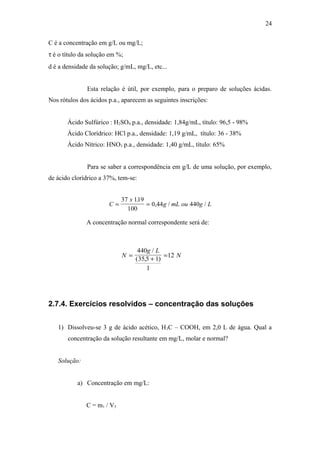 C é a concentração em g/L ou mg/L;
τ é o título da solução em %;
d é a densidade da solução; g/mL, mg/L, etc...
Esta relação é útil, por exemplo, para o preparo de soluções ácidas.
Nos rótulos dos ácidos p.a., aparecem as seguintes inscrições:
Ácido Sulfúrico : H2SO4 p.a., densidade: 1,84g/mL, título: 96,5 - 98%
Ácido Clorídrico: HCl p.a., densidade: 1,19 g/mL, título: 36 - 38%
Ácido Nítrico: HNO3 p.a., densidade: 1,40 g/mL, título: 65%
Para se saber a correspondência em g/L de uma solução, por exemplo,
de ácido clorídrico a 37%, tem-se:
C
x
g mL ou g L= =
37 119
100
0 44 440
.
, / /
A concentração normal correspondente será de:
N
g L
N=
+
=
440
35 5 1
1
12
/
( , )
2.7.4. Exercícios resolvidos – concentração das soluções
1) Dissolveu-se 3 g de ácido acético, H3C – COOH, em 2,0 L de água. Qual a
concentração da solução resultante em mg/L, molar e normal?
Solução:
a) Concentração em mg/L:
C = m1 / V3
24
 