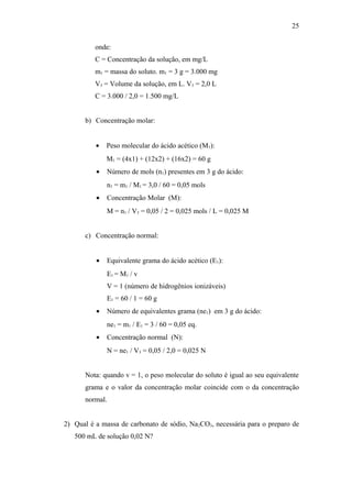 onde:
C = Concentração da solução, em mg/L
m1 = massa do soluto. m1 = 3 g = 3.000 mg
V3 = Volume da solução, em L. V3 = 2,0 L
C = 3.000 / 2,0 = 1.500 mg/L
b) Concentração molar:
• Peso molecular do ácido acético (M1):
M1 = (4x1) + (12x2) + (16x2) = 60 g
• Número de mols (n1) presentes em 3 g do ácido:
n1 = m1 / M1 = 3,0 / 60 = 0,05 mols
• Concentração Molar (M):
M = n1 / V3 = 0,05 / 2 = 0,025 mols / L = 0,025 M
c) Concentração normal:
• Equivalente grama do ácido acético (E1):
E1 = M1 / v
V = 1 (número de hidrogênios ionizáveis)
E1 = 60 / 1 = 60 g
• Número de equivalentes grama (ne1) em 3 g do ácido:
ne1 = m1 / E1 = 3 / 60 = 0,05 eq.
• Concentração normal (N):
N = ne1 / V3 = 0,05 / 2,0 = 0,025 N
Nota: quando v = 1, o peso molecular do soluto é igual ao seu equivalente
grama e o valor da concentração molar coincide com o da concentração
normal.
2) Qual é a massa de carbonato de sódio, Na2CO3, necessária para o preparo de
500 mL de solução 0,02 N?
25
 
