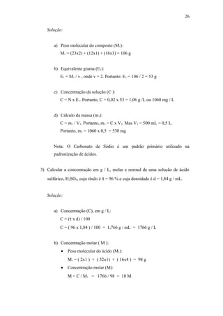 Solução:
a) Peso molecular do composto (M1):
M1 = (23x2) + (12x1) + (16x3) = 106 g
b) Equivalente grama (E1):
E1 = M1 / v , onde v = 2. Portanto: E1 = 106 / 2 = 53 g
c) Concentração da solução (C ):
C = N x E1. Portanto, C = 0,02 x 53 = 1,06 g /L ou 1060 mg / L
d) Cálculo da massa (m1):
C = m1 / V3. Portanto, m1 = C x V3. Mas V3 = 500 mL = 0,5 L.
Portanto, m1 = 1060 x 0,5 = 530 mg
Nota: O Carbonato de Sódio é um padrão primário utilizado na
padronização de ácidos.
3) Calcular a concentração em g / L, molar e normal de uma solução de ácido
sulfúrico, H2SO4, cujo título é τ = 96 % e cuja densidade é d = 1,84 g / mL.
Solução:
a) Concentração (C), em g / L:
C = (τ x d) / 100
C = ( 96 x 1,84 ) / 100 = 1,766 g / mL = 1766 g / L
b) Concentração molar ( M ):
• Peso molecular do ácido (M1):
M1 = ( 2x1 ) + ( 32x1) + ( 16x4 ) = 98 g
• Concentração molar (M):
M = C / M1 = 1766 / 98 = 18 M
26
 