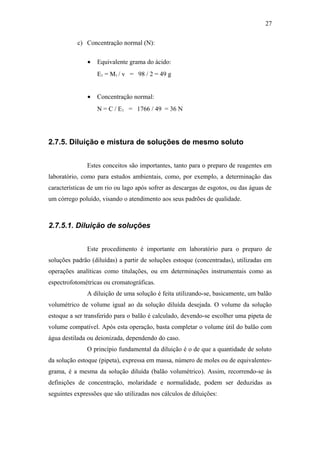 c) Concentração normal (N):
• Equivalente grama do ácido:
E1 = M1 / v = 98 / 2 = 49 g
• Concentração normal:
N = C / E1 = 1766 / 49 = 36 N
2.7.5. Diluição e mistura de soluções de mesmo soluto
Estes conceitos são importantes, tanto para o preparo de reagentes em
laboratório, como para estudos ambientais, como, por exemplo, a determinação das
características de um rio ou lago após sofrer as descargas de esgotos, ou das águas de
um córrego poluído, visando o atendimento aos seus padrões de qualidade.
2.7.5.1. Diluição de soluções
Este procedimento é importante em laboratório para o preparo de
soluções padrão (diluídas) a partir de soluções estoque (concentradas), utilizadas em
operações analíticas como titulações, ou em determinações instrumentais como as
espectrofotométricas ou cromatográficas.
A diluição de uma solução é feita utilizando-se, basicamente, um balão
volumétrico de volume igual ao da solução diluída desejada. O volume da solução
estoque a ser transferido para o balão é calculado, devendo-se escolher uma pipeta de
volume compatível. Após esta operação, basta completar o volume útil do balão com
água destilada ou deionizada, dependendo do caso.
O princípio fundamental da diluição é o de que a quantidade de soluto
da solução estoque (pipeta), expressa em massa, número de moles ou de equivalentes-
grama, é a mesma da solução diluída (balão volumétrico). Assim, recorrendo-se às
definições de concentração, molaridade e normalidade, podem ser deduzidas as
seguintes expressões que são utilizadas nos cálculos de diluições:
27
 