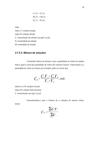 CA.VA = CB.VB
MA.VA = MB.VB
NA.VA = NB.VB
onde:
índice A: solução estoque
índice B: solução diluída
C: concentração da solução em mg/L ou g/L
N: normalidade da solução
M: molaridade da solução
2.7.5.2. Mistura de soluções
O princípio básico da mistura é que a quantidade de soluto da solução
final é igual à soma das quantidades de soluto das soluções iniciais. Expressando-se a
quantidade do soluto em massa, por exemplo, pode ser escrito que:
M
A A B B
A B
C
C V C V
V V
onde=
+
+
, :
índices A e B: soluções iniciais
índice M: solução final (mistura)
C: concentração em mg/L ou g/L
Generalizando-se para a mistura de n soluções de mesmo soluto,
temos:
M
i
i
n
i
i
i
nC
CV
V
= =
=
∑
∑
1
1
28
 