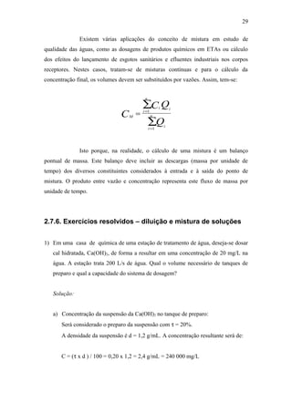 Existem várias aplicações do conceito de mistura em estudo de
qualidade das águas, como as dosagens de produtos químicos em ETAs ou cálculo
dos efeitos do lançamento de esgotos sanitários e efluentes industriais nos corpos
receptores. Nestes casos, tratam-se de misturas contínuas e para o cálculo da
concentração final, os volumes devem ser substituídos por vazões. Assim, tem-se:
M
i
i
n
i
i
i
nC
C Q
Q
= =
=
∑
∑
1
1
Isto porque, na realidade, o cálculo de uma mistura é um balanço
pontual de massa. Este balanço deve incluir as descargas (massa por unidade de
tempo) dos diversos constituintes considerados à entrada e à saída do ponto de
mistura. O produto entre vazão e concentração representa este fluxo de massa por
unidade de tempo.
2.7.6. Exercícios resolvidos – diluição e mistura de soluções
1) Em uma casa de química de uma estação de tratamento de água, deseja-se dosar
cal hidratada, Ca(OH)2, de forma a resultar em uma concentração de 20 mg/L na
água. A estação trata 200 L/s de água. Qual o volume necessário de tanques de
preparo e qual a capacidade do sistema de dosagem?
Solução:
a) Concentração da suspensão da Ca(OH)2 no tanque de preparo:
Será considerado o preparo da suspensão com τ = 20%.
A densidade da suspensão é d = 1,2 g/mL. A concentração resultante será de:
C = (τ x d ) / 100 = 0,20 x 1,2 = 2,4 g/mL = 240 000 mg/L
29
 