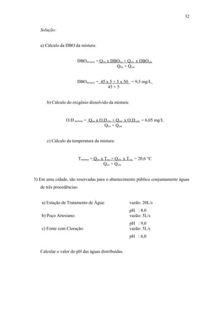 Solução:
a) Cálculo da DBO da mistura:
DBOmistura = Qrio x DBOrio + Qcór. x DBOcór.
Qrio + Qcór.
DBOmistura = 45 x 5 + 5 x 50 = 9,5 mg/L
45 + 5
b) Cálculo do oxigênio dissolvido da mistura:
O.D.mistura = Qrio x O.D.rio + Qcór. x O.D.cór. = 6,05 mg/L
Qrio + Qcór.
c) Cálculo da temperatura da mistura:
Tmistura = Qrio x Trio + Qcór. x Tcór. = 20,6 °C
Qrio + Qcór.
3) Em uma cidade, são reservadas para o abastecimento público conjuntamente águas
de três procedências:
a) Estação de Tratamento de Água: vazão: 20L/s
pH : 8,0
b) Poço Artesiano: vazão: 5L/s
pH : 9,0
c) Fonte com Cloração: vazão: 5L/s
pH : 6,0
Calcular o valor do pH das águas distribuídas.
32
 