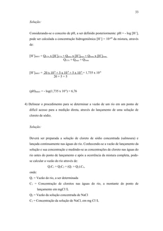 Solução:
Considerando-se o conceito de pH, a ser definido posteriormente: pH = - log [H+
],
pode ser calculada a concentração hidrogeniônica [H+
] = 10-pH
da mistura, através
de:
[H+
]MIST = QETA x [H+
]ETA + Qpoço x [H+
]poço + Qfonte x [H+
]fonte .
QETA + Qpoço + Qfonte
[H+
]MIST = 20 x 10-8
+ 5 x 10-9
+ 5 x 10-6
= 1,735 x 10-6
20 + 5 + 5
(pH)MIST = - log(1,735 x 10-6
) = 6,76
4) Delinear o procedimento para se determinar a vazão de um rio em um ponto de
difícil acesso para a medição direta, através do lançamento de uma solução de
cloreto de sódio.
Solução:
Deverá ser preparada a solução de cloreto de sódio concentrada (salmoura) e
lançada continuamente nas águas do rio. Conhecendo-se a vazão de lançamento da
solução e sua concentração e medindo-se as concentrações de cloreto nas águas do
rio antes do ponto de lançamento e após a ocorrência da mistura completa, pode-
se calcular a vazão do rio através de:
Q1C1 + Q2C2 = (Q1 + Q2).C3,
onde:
Q1 = Vazão do rio, a ser determinada
C1 = Concentração de cloretos nas águas do rio, a montante do ponto de
lançamento em mgCl-
/L
Q2 = Vazão da solução concentrada de NaCl
C2 = Concentração da solução de NaCl, em mg Cl-
/L
33
 