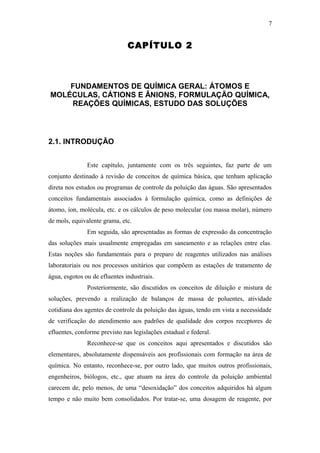 CAPÍTULO 2
FUNDAMENTOS DE QUÍMICA GERAL: ÁTOMOS E
MOLÉCULAS, CÁTIONS E ÂNIONS, FORMULAÇÃO QUÍMICA,
REAÇÕES QUÍMICAS, ESTUDO DAS SOLUÇÕES
2.1. INTRODUÇÃO
Este capítulo, juntamente com os três seguintes, faz parte de um
conjunto destinado à revisão de conceitos de química básica, que tenham aplicação
direta nos estudos ou programas de controle da poluição das águas. São apresentados
conceitos fundamentais associados à formulação química, como as definições de
átomo, íon, molécula, etc. e os cálculos de peso molecular (ou massa molar), número
de mols, equivalente grama, etc.
Em seguida, são apresentadas as formas de expressão da concentração
das soluções mais usualmente empregadas em saneamento e as relações entre elas.
Estas noções são fundamentais para o preparo de reagentes utilizados nas análises
laboratoriais ou nos processos unitários que compõem as estações de tratamento de
água, esgotos ou de efluentes industriais.
Posteriormente, são discutidos os conceitos de diluição e mistura de
soluções, prevendo a realização de balanços de massa de poluentes, atividade
cotidiana dos agentes de controle da poluição das águas, tendo em vista a necessidade
de verificação do atendimento aos padrões de qualidade dos corpos receptores de
efluentes, conforme previsto nas legislações estadual e federal.
Reconhece-se que os conceitos aqui apresentados e discutidos são
elementares, absolutamente dispensáveis aos profissionais com formação na área de
química. No entanto, reconhece-se, por outro lado, que muitos outros profissionais,
engenheiros, biólogos, etc., que atuam na área do controle da poluição ambiental
carecem de, pelo menos, de uma “desoxidação” dos conceitos adquiridos há algum
tempo e não muito bem consolidados. Por tratar-se, uma dosagem de reagente, por
7
 