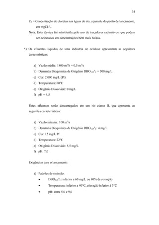 C3 = Concentração de cloretos nas águas do rio, a jusante do ponto de lançamento,
em mgCl-
/L
Nota: Esta técnica foi substituída pelo uso de traçadores radioativos, que podem
ser detectados em concentrações bem mais baixas.
5) Os efluentes líquidos de uma indústria de celulose apresentam as seguintes
características:
a) Vazão média: 1800 m3
/h = 0,5 m3
/s
b) Demanda Bioquímica de Oxigênio DBO5,20°C = 300 mg/L
c) Cor: 2.000 mg/L (Pt)
d) Temperatura: 60°C
e) Oxigênio Dissolvido: 0 mg/L
f) pH = 4,5
Estes efluentes serão descarregados em um rio classe II, que apresenta as
seguintes características:
a) Vazão mínima: 100 m3
/s
b) Demanda Bioquímica de Oxigênio DBO5,20°C: 4 mg/L
c) Cor: 15 mg/L Pt
d) Temperatura: 22°C
e) Oxigênio Dissolvido: 5,5 mg/L
f) pH: 7,0
Exigências para o lançamento:
a) Padrões de emissão:
• DBO5,20°C: inferior a 60 mg/L ou 80% de remoção
• Temperatura: inferior a 40°C, elevação inferior à 3°C
• pH: entre 5,0 e 9,0
34
 