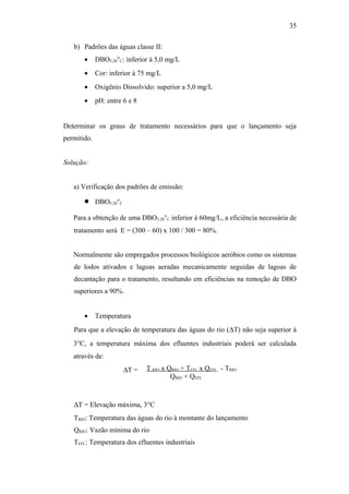 b) Padrões das águas classe II:
• DBO5,20°C: inferior à 5,0 mg/L
• Cor: inferior à 75 mg/L
• Oxigênio Dissolvido: superior a 5,0 mg/L
• pH: entre 6 e 8
Determinar os graus de tratamento necessários para que o lançamento seja
permitido.
Solução:
a) Verificação dos padrões de emissão:
• DBO5,20°C
Para a obtenção de uma DBO5,20°C inferior à 60mg/L, a eficiência necessária de
tratamento será E = (300 – 60) x 100 / 300 = 80%.
Normalmente são empregados processos biológicos aeróbios como os sistemas
de lodos ativados e lagoas aeradas mecanicamente seguidas de lagoas de
decantação para o tratamento, resultando em eficiências na remoção de DBO
superiores a 90%.
• Temperatura
Para que a elevação de temperatura das águas do rio (∆T) não seja superior à
3°C, a temperatura máxima dos efluentes industriais poderá ser calculada
através de:
T RIO x QRIO + TEFL x QEFL . - TRIO
QRIO + QEFL
∆T = Elevação máxima, 3°C
TRIO: Temperatura das águas do rio à montante do lançamento
QRIO: Vazão mínima do rio
TEFL: Temperatura dos efluentes industriais
35
∆T =
 