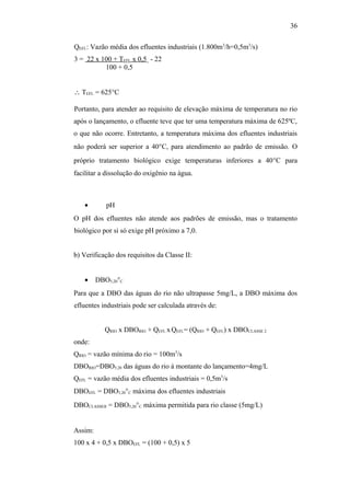 QEFL: Vazão média dos efluentes industriais (1.800m3
/h=0,5m3
/s)
3 = 22 x 100 + TEFL x 0,5. - 22
100 + 0,5
∴ TEFL = 625°C
Portanto, para atender ao requisito de elevação máxima de temperatura no rio
após o lançamento, o efluente teve que ter uma temperatura máxima de 625ºC,
o que não ocorre. Entretanto, a temperatura máxima dos efluentes industriais
não poderá ser superior a 40°C, para atendimento ao padrão de emissão. O
próprio tratamento biológico exige temperaturas inferiores a 40°C para
facilitar a dissolução do oxigênio na água.
• pH
O pH dos efluentes não atende aos padrões de emissão, mas o tratamento
biológico por si só exige pH próximo a 7,0.
b) Verificação dos requisitos da Classe II:
• DBO5,20°C
Para que a DBO das águas do rio não ultrapasse 5mg/L, a DBO máxima dos
efluentes industriais pode ser calculada através de:
QRIO x DBORIO + QEFL xQEFL= (QRIO + QEFL) x DBOCLASSE 2
onde:
QRIO = vazão mínima do rio = 100m3
/s
DBORIO=DBO5,20 das águas do rio à montante do lançamento=4mg/L
QEFL = vazão média dos efluentes industriais = 0,5m3
/s
DBOEFL = DBO5,20°C máxima dos efluentes industriais
DBOCLASSEII = DBO5,20°C máxima permitida para rio classe (5mg/L)
Assim:
100 x 4 + 0,5 x DBOEFL = (100 + 0,5) x 5
36
 