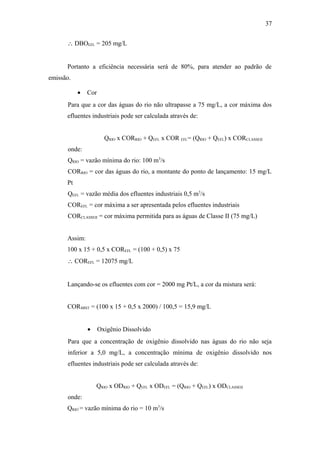 ∴ DBOEFL = 205 mg/L
Portanto a eficiência necessária será de 80%, para atender ao padrão de
emissão.
• Cor
Para que a cor das águas do rio não ultrapasse a 75 mg/L, a cor máxima dos
efluentes industriais pode ser calculada através de:
QRIO x CORRIO + QEFL x COR EFL= (QRIO + QEFL) x CORCLASSEII
onde:
QRIO = vazão mínima do rio: 100 m3
/s
CORRIO = cor das águas do rio, a montante do ponto de lançamento: 15 mg/L
Pt
QEFL = vazão média dos efluentes industriais 0,5 m3
/s
COREFL = cor máxima a ser apresentada pelos efluentes industriais
CORCLASSEII = cor máxima permitida para as águas de Classe II (75 mg/L)
Assim:
100 x 15 + 0,5 x COREFL = (100 + 0,5) x 75
∴ COREFL = 12075 mg/L
Lançando-se os efluentes com cor = 2000 mg Pt/L, a cor da mistura será:
CORMIST = (100 x 15 + 0,5 x 2000) / 100,5 = 15,9 mg/L
• Oxigênio Dissolvido
Para que a concentração de oxigênio dissolvido nas águas do rio não seja
inferior a 5,0 mg/L, a concentração mínima de oxigênio dissolvido nos
efluentes industriais pode ser calculada através de:
QRIO x ODRIO + QEFL x ODEFL = (QRIO + QEFL) x ODCLASSEII
onde:
QRIO = vazão mínima do rio = 10 m3
/s
37
 