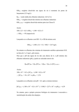 ODRIO: oxigênio dissolvido nas águas do rio à montante do ponto de
lançamento (5,5 mg/L)
QEFL : vazão média dos efluentes industriais (0,5 m3
/s)
ODEFL = oxigênio dissolvido mínimo nos efluentes industriais
ODCLASSEII = oxigênio dissolvido mínimo para rios Classe II
Assim:
100 x 5,5 + 0,5 x ODEFL = (100 + 0,5) x 5
∴ ODEFL = -95 (impossível)
Lançando-se os efluentes com OD = 0, o OD da mistura será:
ODMIST = (100 x 5,5 + 0 ) / 100,5 = 5,47 mg/L
No entanto os efluentes dos sistemas de tratamento aeróbios apresentam O.D.
na faixa de 1 a 2 mg/L, pelo menos.
Para que o pH das águas do rio não caia abaixo de 6, o pH mínimo dos
efluentes industriais (pHEFL) pode ser calculado através de:
QRIO[H+
]RIO + QEFL[H+
]EFL = (QRIO + QEFL) x [H+
]CLASSE II
Assim:
100 x 10-7
+ 0,5 x [H+
]EFL = (100 + 0,5) x 10-6
∴ [H+
]EFL = 18 x 10-4
⇒ pHEFL = 3,74
Lançando-se os efluentes com pH = 4,5, após a mistura teremos:
[H+
]MIST = ( 100 x 10-7
+ 0,5 x 10-4,5
) / 1100,5 = 2,57 x 10-7
⇒ pHMIST = 6,59
No entanto, para o próprio processo biológico de tratamento é necessária a
neutralização da acidez dos despejos.
38
 