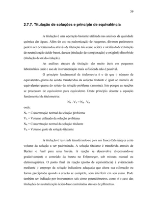 2.7.7. Titulação de soluções e princípio de equivalência
A titulação é uma operação bastante utilizada nas análises da qualidade
química das águas. Além do uso na padronização de reagentes, diversos parâmetros
podem ser determinados através de titulação tais como acidez e alcalinidade (titulação
de neutralização ácido-base), dureza (titulação de complexação) e oxigênio dissolvido
(titulação de óxido-redução).
As análises através de titulação são muito úteis em pequenos
laboratórios onde o uso de instrumentação mais sofisticada não é possível.
O princípio fundamental da titulometria é o de que o número de
equivalentes-grama do soluto transferidos da solução titulante é igual ao número de
equivalentes-grama do soluto da solução problema (amostra). Isto porque as reações
se processam de equivalente para equivalente. Deste princípio decorre a equação
fundamental da titulometria:
NA . VA = NB . VB
onde:
NA = Concentração normal da solução problema
VA = Volume utilizado da solução problema
NB = Concentração normal da solução titulante
VB = Volume gasto da solução titulante
A titulação é realizada transferindo-se para um frasco Erlenmeyer certo
volume da solução a ser padronizada. A solução titulante é transferida através de
Becker e funil para uma bureta. A reação se desenvolve dispensando-se
gradativamente o conteúdo da bureta no Erlenmeyer, sob mistura manual ou
eletromagnética. O ponto final da reação (ponto de equivalência) é evidenciado
mediante o emprego da solução indicadora adequada que altera sua coloração ou
forma precipitado quando a reação se completa, sem interferir em seu curso. Pode
também ser indicado por instrumentos tais como potenciômetros, como é o caso das
titulações de neutralização ácido-base controladas através de pHmetros.
39
 
