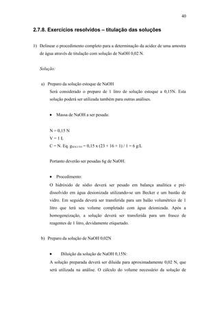 2.7.8. Exercícios resolvidos – titulação das soluções
1) Delinear o procedimento completo para a determinação da acidez de uma amostra
de água através de titulação com solução de NaOH 0,02 N.
Solução:
a) Preparo da solução estoque de NaOH
Será considerado o preparo de 1 litro de solução estoque a 0,15N. Esta
solução poderá ser utilizada também para outras análises.
• Massa de NaOH a ser pesada:
N = 0,15 N
V = 1 L
C = N. Eq. gSOLUTO = 0,15 x (23 + 16 + 1) / 1 = 6 g/L
Portanto deverão ser pesadas 6g de NaOH.
• Procedimento:
O hidróxido de sódio deverá ser pesado em balança analítica e pré-
dissolvido em água desionizada utilizando-se um Becker e um bastão de
vidro. Em seguida deverá ser transferida para um balão volumétrico de 1
litro que terá seu volume completado com água deionizada. Após a
homogeneização, a solução deverá ser transferida para um frasco de
reagentes de 1 litro, devidamente etiquetado.
b) Preparo da solução de NaOH 0,02N
• Diluição da solução de NaOH 0,15N:
A solução preparada deverá ser diluida para aproximadamente 0,02 N, que
será utilizada na análise. O cálculo do volume necessário da solução de
40
 