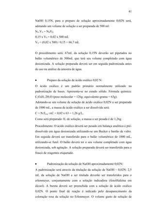 NaOH 0,15N, para o preparo de solução aproximadamente 0,02N será,
adotando um volume de solução a ser preparada de 500 ml:
NA.VA = NBVB
0,15 x VA = 0,02 x 500 mL
VA = (0,02 x 500) / 0,15 = 66,7 mL
O procedimento será: 67mL da solução 0,15N deverão ser pipetados no
balão volumétrico de 500mL que terá seu volume completado com água
desionizada. A solução preparada deverá ser em seguida padronizada antes
do uso na análise da amostra de água.
• Preparo da solução de ácido oxálico 0,02 N:
O ácido oxálico é um padrão primário normalmente utilizado na
padronização de bases. Apresenta-se no estado sólido. Fórmula química:
C2O4H2.2H2O (peso molecular = 126g; equivalente-grama = 63g).
Adotando-se um volume de solução de ácido oxálico 0,02N a ser preparada
de 1000 mL, a massa de ácido oxálico a ser dissolvida será:
C = N.Eq.g ⇒C = 0,02 x 63 = 1,26 g/L,
Como será preparado 1L de solução, a massa a ser pesada é de 1,26g.
Procedimento: O ácido oxálico deverá ser pesado em balança analítica e pré-
dissolvido em água desionizada utilizando-se um Becker e bastão de vidro.
Em seguida deverá ser transferido para o balão volumétrico de 1000 mL,
utilizando-se funil. O balão deverá ter o seu volume completado com água
desionizada, sob agitação. A solução preparada deverá ser transferida para o
frasco de reagentes etiquetado.
• Padronização da solução de NaOH aproximadamente 0,02N:
A padronização será através da titulação da solução de NaOH ~ 0,02N: 2,5
mL da solução de NaOH a ser titulada deverão ser transferidos para o
erlenmeyer, conjuntamente com a solução indicadora (fenolftaleína em
álcool). A bureta deverá ser preenchida com a solução de ácido oxálico
0,02N. O ponto final de reação é indicado pelo desaparecimento da
coloração rosa da solução no Erlenmeyer. O volume gasto de solução de
41
 