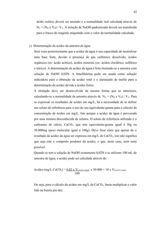 ácido oxálico deverá ser anotado e a normalidade real calculada através de
NA = (NB x VB) / VA. A solução de NaOH padronizada deverá ser transferida
para o frasco de reagente etiquetado com o valor da normalidade calculada.
c) Determinação da acidez da amostra de água
Será visto posteriormente que a acidez da água é sua capacidade de neutralizar
uma base forte, devido à presença de gás carbônico dissolvido, ácidos
orgânicos (ex: ácido acético), ácidos minerais (ex: ácidos clorídrico, sulfúrico
e nítrico). A determinação da acidez da água é feita titulando-se a amostra com
solução de NaOH 0,02N. A fenolftaleína pode ser usada como solução
indicadora para a obtenção da acidez total e o alaranjado de metila para a
determinação da acidez devida a ácidos fortes.
A titulação deve ser desenvolvida da mesma forma que as anteriores,
calculando-se a normalidade da amostra através de NA = (NB x VB) / VA. Para
se expressar os resultados de acidez em mg/L, há a necessidade de se definir
um soluto de referência para o uso de seu equivalente-grama para o cálculo da
concentração de ácidos em mg/L. Isto porque a acidez da água é provocada
por uma mistura desconhecida de solutos. O soluto de referência utilizado é o
carbonato de cálcio, CaCO3, que tem equivalente-grama igual à 50g ou
50.000mg (peso molecular igual a 100g). Deve ficar claro que apesar de o
resultado da acidez da água ser expresso em mg/L de CaCO3, isto não significa
que seja este o composto produtor da acidez, o que, neste caso, nem seria
possível.
Quando se tem a solução de NaOH exatamente 0,02N e se utilizam 100 mL da
amostra de água, a acidez pode ser calculada através de:
Acidez (mg/L CaCO3) = 0,02 x VGASTO NaOH x 50 000 = 10 x VGASTO NaOH
100
Ou seja, para o cálculo da acidez em mg/L de CaCO3, basta multiplicar o valor
lido na bureta por dez.
42
 