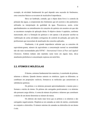 exemplo, de atividade fundamental da qual depende uma sucessão de fenômenos,
estes conceitos básicos se revestem de incalculável importância.
Deve ser lembrado, contudo, que o objeto deste livro é o controle da
poluição das águas, a compreensão dos fenômenos que ali ocorrem e dos parâmetros
utilizados na interpretação da qualidade da água. Procurou-se, assim, evitar
aprofundamentos ou entendimentos de conceitos de química em assuntos em que não
se encontrem exemplos de aplicação direta. O objetivo destes 4 capítulos, conforme
mencionado, não é a formação de químicos e sim apenas o de procurar auxiliar na
viabilização de certas atividades corriqueiras de controle de poluição, por parte dos
profissionais que necessitam de atualização dos conceitos aplicados.
Finalmente, é de grande importância salientar que os conceitos de
equivalente-grama, número de equivalentes e concentração normal ou normalidade
não são mais recomendados pela IUPAC - International Union of Pure and Applied
Chemistry. Embora tenham sido mantidos neste texto em alguns itens, dá-se
atualmente preferência à concentração expressa em mols/litro.
2.2. ÁTOMOS E MOLÉCULAS
O átomo, estrutura fundamental dos materiais, é constituído de prótons,
nêutrons e elétrons. Quando átomos naturais ou sintéticos, iguais ou diferentes, se
combinam em proporções variáveis, formam-se as moléculas que caracterizam as
substâncias químicas.
Os prótons e os nêutrons possuem aproximadamente o mesmo peso e
formam o núcleo do átomo. Os prótons são carregados positivamente e os nêutrons
não possuem carga elétrica. A soma do número de prótons e nêutrons que constituem
o núcleo de um átomo denomina-se número de massa.
Os elétrons são muito mais leves que os prótons e os nêutrons e são
carregados negativamente. Dispõem-se em camadas ao redor do núcleo, constituindo
no conjunto a eletrosfera. O número máximo de camadas na eletrosfera de um átomo
é sete.
8
 