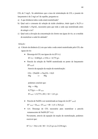 CO2 de 5 mg/L. Se admitirmos que a taxa de reintrodução de CO2 a jusante do
lançamento é de 2 mg/s.m2
de espelho, pergunta-se:
a) A que distância toda a soda estará neutralizada?
b) Qual será o consumo de solução de ácido clorídrico, título igual a 36,2% e
densidade 1,15g/mL, necessário para que toda a soda seja neutralizada antes
de atingir o rio?
c) Qual será a elevação da concentração de cloreto nas águas do rio, se a medida
de neutralizar a soda for adotada?
Solução:
a) Cálculo da distância (L) em que toda a soda estará neutralizada pelo CO2 das
águas do rio:
• Descarga de CO2 nas águas do rio (D’CO2)
D’ CO2 = 0.005g/L x 155L/s = 0,775 g/s
• Parcela da solução de NaOH neutralizada no ponto de lançamento
(D’NaOH):
Através da equação da reação de neutralização:
CO2 + 2NaOH → Na2CO3 + H2O
44g → 80g
podemos concluir que:
44g  80g
0,775g/s - D’NaOH
D’NaOH = ( 0,775 x 80 ) / 44 = 1,41 g/s
• Parcela de NaOH a ser neutralizada ao longo do rio (D’’NaOH):
D’’NaOH = DNaOH - D’NaOH = 40 - 1,41 ≅ 38,6 g/s
• A.4. Descarga de CO2 necessária para neutralizar a parcela
remanescente de NaOH (D’’CO2):
Novamente, através da equação da reação de neutralização, podemos
escrever que:
D’’CO2 = 38,6 x 44 / 80 = 21,23 g/s ou 21230 mg/s
44
 