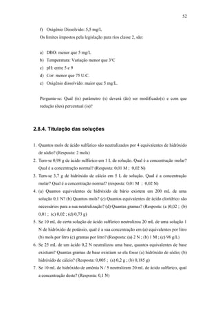 f) Oxigênio Dissolvido: 5,5 mg/L
Os limites impostos pela legislação para rios classe 2, são:
a) DBO: menor que 5 mg/L
b) Temperatura: Variação menor que 3o
C
c) pH: entre 5 e 9
d) Cor: menor que 75 U.C.
e) Oxigênio dissolvido: maior que 5 mg/L.
Pergunta-se: Qual (is) parâmetro (s) deverá (ão) ser modificado(s) e com que
redução (ões) percentual (is)?
2.8.4. Titulação das soluções
1. Quantos mols de ácido sulfúrico são neutralizados por 4 equivalentes de hidróxido
de sódio? (Resposta: 2 mols)
2. Tem-se 0,98 g de ácido sulfúrico em 1 L de solução. Qual é a concentração molar?
Qual é a concentração normal? (Resposta: 0,01 M ; 0,02 N)
3. Tem-se 3,7 g de hidróxido de cálcio em 5 L de solução. Qual é a concentração
molar? Qual é a concentração normal? (resposta: 0,01 M ; 0,02 N)
4. (a) Quantos equivalentes de hidróxido de bário existem em 200 mL de uma
solução 0,1 N? (b) Quantos mols? (c) Quantos equivalentes de ácido clorídrico são
necessários para a sua neutralização? (d) Quantas gramas? (Resposta: (a )0,02 ; (b)
0,01 ; (c) 0,02 ; (d) 0,73 g)
5. Se 10 mL de certa solução de ácido sulfúrico neutralizou 20 mL de uma solução 1
N de hidróxido de potássio, qual é a sua concentração em (a) equivalentes por litro
(b) mols por litro (c) gramas por litro? (Resposta: (a) 2 N ; (b) 1 M ; (c) 98 g/L)
6. Se 25 mL de um ácido 0,2 N neutralizou uma base, quantos equivalentes de base
existiam? Quantas gramas de base existiam se ela fosse (a) hidróxido de sódio; (b)
hidróxido de cálcio? (Resposta: 0,005 ; (a) 0,2 g ; (b) 0,185 g)
7. Se 10 mL de hidróxido de amônia N / 5 neutralizam 20 mL de ácido sulfúrico, qual
a concentração deste? (Resposta: 0,1 N)
52
 