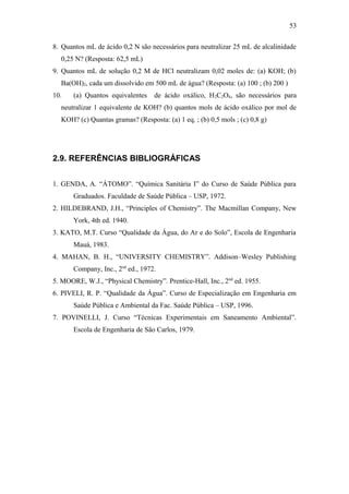 8. Quantos mL de ácido 0,2 N são necessários para neutralizar 25 mL de alcalinidade
0,25 N? (Resposta: 62,5 mL)
9. Quantos mL de solução 0,2 M de HCl neutralizam 0,02 moles de: (a) KOH; (b)
Ba(OH)2, cada um dissolvido em 500 mL de água? (Resposta: (a) 100 ; (b) 200 )
10. (a) Quantos equivalentes de ácido oxálico, H2C2O4, são necessários para
neutralizar 1 equivalente de KOH? (b) quantos mols de ácido oxálico por mol de
KOH? (c) Quantas gramas? (Resposta: (a) 1 eq. ; (b) 0,5 mols ; (c) 0,8 g)
2.9. REFERÊNCIAS BIBLIOGRÁFICAS
1. GENDA, A. “ÁTOMO”. “Química Sanitária I” do Curso de Saúde Pública para
Graduados. Faculdade de Saúde Pública – USP, 1972.
2. HILDEBRAND, J.H., “Principles of Chemistry”. The Macmillan Company, New
York, 4th ed. 1940.
3. KATO, M.T. Curso “Qualidade da Água, do Ar e do Solo”, Escola de Engenharia
Mauá, 1983.
4. MAHAN, B. H., “UNIVERSITY CHEMISTRY”. Addison–Wesley Publishing
Company, Inc., 2nd
ed., 1972.
5. MOORE, W.J., “Physical Chemistry”. Prentice-Hall, Inc., 2nd
ed. 1955.
6. PIVELI, R. P. “Qualidade da Água”. Curso de Especialização em Engenharia em
Saúde Pública e Ambiental da Fac. Saúde Pública – USP, 1996.
7. POVINELLI, J. Curso “Técnicas Experimentais em Saneamento Ambiental”.
Escola de Engenharia de São Carlos, 1979.
53
 