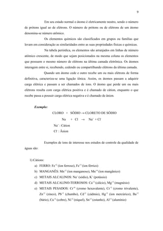 Em seu estado normal o átomo é eletricamente neutro, sendo o número
de prótons igual ao de elétrons. O número de prótons ou de elétrons de um átomo
denomina-se número atômico.
Os elementos químicos são classificados em grupos ou famílias que
levam em consideração as similaridades entre as suas propriedades físicas e químicas.
Na tabela periódica, os elementos são arranjados em linhas de número
atômico crescente, de modo que sejam posicionados na mesma coluna os elementos
que possuem o mesmo número de elétrons na última camada eletrônica. Os átomos
interagem entre si, recebendo, cedendo ou compartilhando elétrons da última camada.
Quando um átomo cede e outro recebe um ou mais elétrons de forma
definitiva, caracteriza-se uma ligação iônica. Assim, os átomos passam a adquirir
carga elétrica e passam a ser chamados de íons. O átomo que perde um ou mais
elétrons resulta com carga elétrica positiva e é chamado de cátion, enquanto o que
recebe passa a possuir carga elétrica negativa e é chamado de ânion.
Exemplo:
CLORO + SÓDIO → CLORETO DE SÓDIO
Na + Cl → Na+
+ Cl-
Na+
: Cátion
Cl-
: Ânion
Exemplos de íons de interesse nos estudos de controle da qualidade de
águas são:
1) Cátions:
a) FERRO: Fe+2
(íon ferroso), Fe+3
(íon férrico)
b) MANGANÊS: Mn+2
(íon manganoso), Mn+4
(íon mangânico)
c) METAIS ALCALINOS: Na+
(sódio), K+
(potássio)
d) METAIS ALCALINO-TERROSOS: Ca+2
(cálcio), Mg+2
(magnésio)
e) METAIS PESADOS: Cr+6
(cromo hexavalente), Cr+3
(cromo trivalente),
Zn+2
(zinco), Pb+2
(chumbo), Cd+2
(cádmio), Hg+2
(íon mercúrico), Ba+2
(bário), Cu+2
(cobre), Ni+2
(níquel), Sn+2
(estanho), Al+3
(alumínio)
9
 
