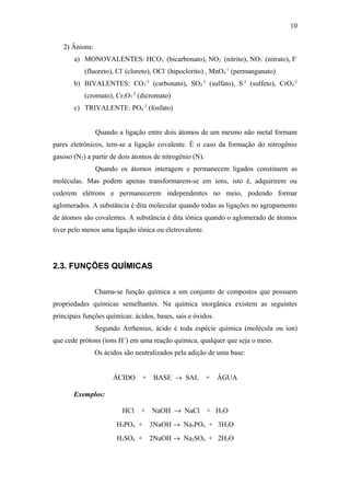 2) Ânions:
a) MONOVALENTES: HCO3
-
(bicarbonato), NO2
-
(nitrito), NO3
-
(nitrato), F-
(fluoreto), Cl-
(cloreto), OCl-
(hipoclorito) , MnO4
-1
(permanganato)
b) BIVALENTES: CO3
-2
(carbonato), SO4
-2
(sulfato), S-2
(sulfeto), CrO4
-2
(cromato), Cr2O7
-2
(dicromato)
c) TRIVALENTE: PO4
-3
(fosfato)
Quando a ligação entre dois átomos de um mesmo não metal formam
pares eletrônicos, tem-se a ligação covalente. É o caso da formação do nitrogênio
gasoso (N2) a partir de dois átomos de nitrogênio (N).
Quando os átomos interagem e permanecem ligados constituem as
moléculas. Mas podem apenas transformarem-se em íons, isto é, adquirirem ou
cederem elétrons e permanecerem independentes no meio, podendo formar
aglomerados. A substância é dita molecular quando todas as ligações no agrupamento
de átomos são covalentes. A substância é dita iônica quando o aglomerado de átomos
tiver pelo menos uma ligação iônica ou eletrovalente.
2.3. FUNÇÕES QUÍMICAS
Chama-se função química a um conjunto de compostos que possuem
propriedades químicas semelhantes. Na química inorgânica existem as seguintes
principais funções químicas: ácidos, bases, sais e óxidos.
Segundo Arrhenius, ácido é toda espécie química (molécula ou íon)
que cede prótons (íons H+
) em uma reação química, qualquer que seja o meio.
Os ácidos são neutralizados pela adição de uma base:
ÁCIDO + BASE → SAL + ÁGUA
Exemplos:
HCl + NaOH → NaCl + H2O
H3PO4 + 3NaOH → Na3PO4 + 3H2O
H2SO4 + 2NaOH → Na2SO4 + 2H2O
10
 
