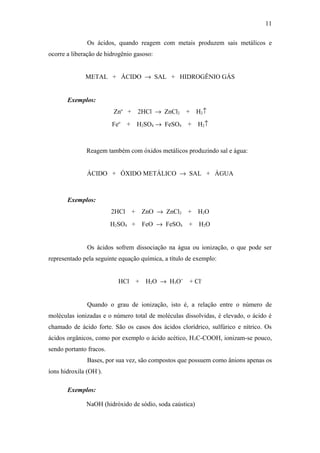 Os ácidos, quando reagem com metais produzem sais metálicos e
ocorre a liberação de hidrogênio gasoso:
METAL + ÁCIDO → SAL + HIDROGÊNIO GÁS
Exemplos:
Zno
+ 2HCl → ZnCl2 + H2↑
Feo
+ H2SO4 → FeSO4 + H2↑
Reagem também com óxidos metálicos produzindo sal e água:
ÁCIDO + ÓXIDO METÁLICO → SAL + ÁGUA
Exemplos:
2HCl + ZnO → ZnCl2 + H2O
H2SO4 + FeO → FeSO4 + H2O
Os ácidos sofrem dissociação na água ou ionização, o que pode ser
representado pela seguinte equação química, a título de exemplo:
HCl + H2O → H3O+
+ Cl-
Quando o grau de ionização, isto é, a relação entre o número de
moléculas ionizadas e o número total de moléculas dissolvidas, é elevado, o ácido é
chamado de ácido forte. São os casos dos ácidos clorídrico, sulfúrico e nítrico. Os
ácidos orgânicos, como por exemplo o ácido acético, H3C-COOH, ionizam-se pouco,
sendo portanto fracos.
Bases, por sua vez, são compostos que possuem como ânions apenas os
íons hidroxila (OH-
).
Exemplos:
NaOH (hidróxido de sódio, soda caústica)
11
 