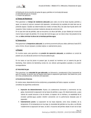 Escuela de Petróleo – Módulo O.T.A. (Obtención y Tratamiento de Agua)



d) Distribución de los tamaños de gotas de agua y petróleo en la entrada del equipo
e) Velocidad del gas en el equipo.
f) Presión de operación.

a) Tiempo de Residencia

Para garantizar un tiempo de residencia adecuado para cada una de las fases líquidas (petróleo y
agua), se calcula el volumen necesario del separador, considerando los caudales de cada fase que se
pretende separar. Quedan así determinados los niveles normales (NLL) de cada fase líquida dentro del
recipiente. Estos niveles se controlan mediante válvulas de control de nivel.
En el caso del nivel de petróleo, este se encuentra a la altura del bafle, ya que rebalsa por encima del
mismo hacia el cajón de petróleo. En el caso del nivel de agua, por ser ésta la fase más pesada de las
tres, se debe controlar la altura de la interfase petróleo-agua.

b) Temperatura

Para garantizar la temperatura adecuada, la corriente proveniente del pozo debe calentarse hasta 50°C
como mínimo. De ser necesario, se debe realizar un calentamiento previo.

c) Presión

En muchos casos, para garantizar una presión de operación adecuada, se establece un control de
presión con una válvula de control en la línea de salida de gas.


En los casos en que los pozos no posean gas, la presión se mantiene con un sistema de gas de
blanketing. Este sistema de blanketing consta de una válvula autorreguladora ajustada a la presión
correspondiente.

d) Velocidad de gas

Para garantizar una velocidad de gas adecuada, se dimensiona, considerando el flujo transversal de
gas en el equipo, la sección que se requiere para lograr la separación gas-líquido. Esto determina, junto
con otras consideraciones, el diámetro del separador.

e) Condiciones Externas

En ciertos casos, dependiendo de las condiciones y propiedades del fluido a separar, se deben
considerar las siguientes condiciones:


    •   Inyección de desemulsionante: Ayuda a la coalescencia (formación y crecimiento) de las
        gotas, favoreciendo la separación de las fases de petróleo y agua. Sin desemulsionante, y para
        valores de caudal cercanos a los de diseño, el espesor de la interfase y la estabilidad de la
        emulsión petróleo-agua pueden interferir seriamente con la performance deseada para el
        separador.
    •   Calentamiento previo: La separación de las fases depende, entre otras variables, de la
        temperatura. Si la temperatura es muy baja, la viscosidad del petróleo es muy alta y se dificulta
        notablemente la separación de fases, es decir, el ascenso del petróleo desde el seno de la fase

                                                                                            Hoja 10
                                           Realizado por MARTIN A. PEJCICH – JUAN FACUNDO NIZIEWIZ
 