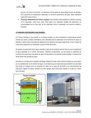 Escuela de Petróleo – Módulo O.T.A. (Obtención y Tratamiento de Agua)



        acuosa, así como la formación y el descenso de las gotas de agua desde la fase de petróleo.
        Para garantizar la temperatura adecuada, la corriente proveniente del pozo debe calentarse
        hasta 50° como mínimo.
                 C
    •   Tracing & Aislamiento de líneas y equipos: Se considera recomendable la aislación y tracing
        en el separador, como caso ideal. Para lograr una operación estable del separador, es
        recomendable que la línea que va del calentador hacia el separador se encuentre aislada y
        traceada.



3) TANQUES CORTADORES (GUN BARREL)


Un Tanque Cortador o "gun barrel" es un tanque tratador con flujo ascendente o descendente central
vertical que opera a presión atmosférica. Son utilizados para la separación de emulsiones de agua en
petróleo y operan bajo el principio de separación por diferencia de pesos específicos. Al ser el agua de
mayor peso específico que el petróleo, ocupa el fondo del tanque.


Al ingresar la producción bruta (agua, petróleo y gas) por el conducto central hacia la zona ocupada por
el agua separada en el interior del tanque, mediante el distribuidor, se incrementa la superficie de
contacto entre ésta fase y las gotas de agua emulsionadas en el petróleo produciéndole la coalescencia
de las gotas más grandes de agua.


Asimismo en el caso que el petróleo contenga cristales de sales, este contacto facilitará su eliminación
por su solubilización en el colchón de agua, circunstancia que se aprovecha para desalar el crudo dado
que existe un margen entre el contenido de sales de un agua de formación y su concentración de
saturación. Según los casos, también se suele agregar agua dulce para obtener un crudo con menor
tenor de sales.




                                                                                           Hoja 11
                                          Realizado por MARTIN A. PEJCICH – JUAN FACUNDO NIZIEWIZ
 