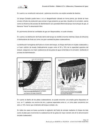 Escuela de Petróleo – Módulo O.T.A. (Obtención y Tratamiento de Agua)



En cuanto a su constitución estructural, podremos encontrar una amplia variedad de diseños,


Un tanque Cortador puede tener o no un desgasificador ubicado en forma previa, por donde se hace
circular el fluido de producción para extraer el gas presente ya que éste, disuelto en la emulsión, atenta
contra la eficiencia del proceso de deshidratación por gravedad diferencial porque las burbujas de gas, al
liberarse "frenan" la decantación libre.


En yacimientos donde las cantidades de gas son despreciables, no suele vérselos.


En cuanto a la distribución del fluido dentro del tanque es factible encontrar distintas clases de difusores
o distribuidores de fluido así como una gran variedad de platos coalescedores.


La distribución homogénea del fluido en el seno del tanque, el choque del fluido en el plato coalescedor y
un buen colchón de lavado (habitualmente ocupan entre el 50 y 70% de la capacidad operativa del
tanque), asegurara una mejor coalescencia de las gotas de agua contenidas en la emulsión, facilitando el
proceso de deshidratación.




En cuanto al diseño de los platos coalescedores, se puede encontrar una amplia gama dispuestos en
cruz, en Y, apilados uno encima de otro y apenas espaciados entre sí, un único plato concéntrico tan
solo un 15% menor que el diámetro del tanque cortador, etc.


En todos los casos se busca aumentar la agitación del fluido de entrada mediante el choque de éste
contra el plato para incrementar la coalescencia de las gotas de mayor tamaño (de ahí la denominación
de plato coalescedor).

                                                                                             Hoja 12
                                            Realizado por MARTIN A. PEJCICH – JUAN FACUNDO NIZIEWIZ
 