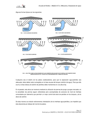 Escuela de Petróleo – Módulo O.T.A. (Obtención y Tratamiento de Agua)



Algunas formas típicas son las siguientes:




                                                                             INGRESO DEL
             INGRESO DEL
                                                                               FLUIDO DE
               FLUIDO DE


        FIG. 1 - PLATO CONVADO CON DIENTES                                   FIG. 2 - PLATO RECTO SIN DIENTES




            INGRESO DEL
              FLUIDO DE
            PRODUCCION



            FIG. 3 - PLATO RECTO DENTADO                                          FIG. 4 - PLATOS SUPERPUESTOS




           FIG. 5 – DOS, TRES O MÁS PLATOS DIVISORES DE FLUJO CUBIERTOS POR UN UNICO PLATO CENTRAL CUYO DIAMETRO PUEDE
                             ABARCAR ENTRE UN 70% Y UN 90% DE LA CIRCUNFERENCIA DEL TANQUE EN CUESTIÓN.




Cualquiera sea el diseño de los platos coalescedores, para que la separación agua-petróleo sea
adecuada, éstos deben estar sumergidos en la fase acuosa del tanque (colchón de agua). Para que ello
ocurra, la fase oleosa (el colchón de petróleo) debe mantenerse en una altura fija.


En el pasado, esta altura se mantenía mediante la utilización de piernas de purga o purgas manuales, en
la actualidad, las piernas siguen utilizándose pero acompañadas de sensores de nivel de interfase
comandados por telemetría que permiten un mejor control del stock de petróleo en los tanques y de la
altura de colchón.


De ésta manera se evitarán estiramientos (hidratación) de la interfase agua-petróleo y se impedirá que
ésta descienda por debajo del nivel de los platos.



                                                                                                   Hoja 13
                                                  Realizado por MARTIN A. PEJCICH – JUAN FACUNDO NIZIEWIZ
 