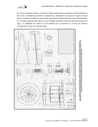 Escuela de Petróleo – Módulo O.T.A. (Obtención y Tratamiento de Agua)



En caso de suscitarse el hecho e mantener los platos coalescedores sumergidos en la fase petróleo, se
hará notar la dificultad para facilitar la coalescencia y decantación de las gotas de agua de mayor
tamaño, retardando el tiempo de caída de gota y perjudicando directamente el proceso de deshidratación
en los tanques siguientes del sistema ya que el rebalse de petróleo contendrá mayores porcentajes de
agua y la estabilidad del colchón se verá afectada por el incremento en el tenor de emulsión,
acrecentando a su vez, el contenido de agua.




                                                                                           MISMO POSEE UN PLATO INFERIOR DEBAJO DEL CUAL SE ENCUENTRA LA PURGA DE AGUA PARA EL CIRCUITO DE SECUNDARIA Y POR
                                                                                            FIG. 6 – PLANO DE UN TANQUE CORTADOR ACTUALMENTE EN OPERACIÓN EN LA CUENCA DEL GOLFO SAN JORGE. NOTESE QUE EL

                                                                                                             DEBAJO DEL PLATO SUPERIOR, SE UBICA LA ENTRADA GENERAL DEL FLUIDO DE PRODUCCION.




                                                                                          Hoja 14
                                         Realizado por MARTIN A. PEJCICH – JUAN FACUNDO NIZIEWIZ
 