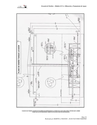 Escuela de Petróleo – Módulo O.T.A. (Obtención y Tratamiento de Agua)




PLANO DE DISEÑO TANQUE LAVADOR




                                 PLANO DE UN TANQUE LAVADOR ACTUALMENTE EN OPERACIÓN EN LA CUENCA DEL GOLFO SAN JORGE. NOTESE QUE EL MISMO
                                                    POSEE DOS PLATOS INFERIORES CUBIERTOS POR UNO DE MAYOR ENVERGADURA.




                                                                                                                           Hoja 16
                                                                          Realizado por MARTIN A. PEJCICH – JUAN FACUNDO NIZIEWIZ
 