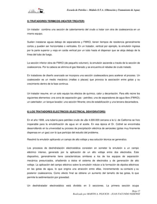 Escuela de Petróleo – Módulo O.T.A. (Obtención y Tratamiento de Agua)



5) TRATADORES TERMICOS (HEATER TREATER)


Un tratador combina una sección de calentamiento del crudo a tratar con otra de coalescencia en un
mismo equipo.


Suelen instalarse aguas debajo de separadores y FWKO, tienen tiempos de residencia generalmente
cortos y pueden ser horizontales o verticales. En un tratador, vertical por ejemplo, la emulsión ingresa
por la parte superior y viaja en caída vertical por un tubo hasta el dispersor que se aloja debajo de la
línea del tubo de fuego.


La sección inferior obra de FWKO (de pequeño volumen), la emulsión asciende a través de la sección de
coalescencia. Por la cabeza se elimina el gas liberado y se encuentra el rebalse de crudo tratado.


En tratadores de diseño avanzado se incorpora una sección coalescedora para acelerar el proceso. Un
coalescedor es un medio mecánico (mallas o placas) que provoca la asociación entre gotas y su
crecimiento dentro de la fase continua.



Un tratador resume, en un solo equipo los efectos de químico, calor y decantación. Para ello reúne los
siguientes elementos: una zona de separación gas - petróleo; una de separadores de agua libre (FWKO);
un calentador; un tanque lavador; una sección filtrante; otra de estabilización y una tercera decantadora.



6) LOS TRATADORES ELECTRICOS (ELECTRICAL DEHYDRATORS)


En el año 1908, una tubería para petróleo crudo de u$s 4.000.000 cercana a la U. de California se hizo
inoperable para la emulsificación de agua en el aceite. En esa época el Dr. Cottrel se encontraba
desarrollando en la universidad su proceso de precipitación eléctrica de aerosoles (gotas muy finamente
dispersas en un gas) con lo que participo del estudio del problema.

Resolvió la emulsión aplicando un campo de alto voltaje y esa solución técnica se generalizo.


Los procesos de deshidratación electrostática consisten en someter la emulsión a un campo
eléctrico intenso, generado por la aplicación de un alto voltaje entre dos electrodos. Este
dispositivo, generalmente tiene características similares a los de los equipos de separación
mecánica presurizados, añadiendo a éstos el sistema de electrodos y de generación de alto
voltaje. La aplicación del campo eléctrico sobre la emulsión induce a la formación de dipolos eléctricos
en las gotas de agua, lo que origina una atracción entre ellas, incrementando su contacto y su
posterior coalescencia. Como efecto final se obtiene un aumento del tamaño de las gotas, lo que
permite la sedimentación por gravedad.


Un deshidratador electrostático está dividido en 3 secciones. La primera sección ocupa

                                                                                            Hoja 17
                                           Realizado por MARTIN A. PEJCICH – JUAN FACUNDO NIZIEWIZ
 