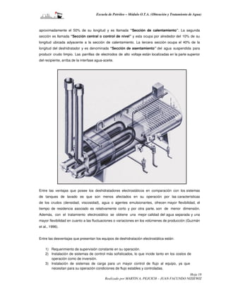 Escuela de Petróleo – Módulo O.T.A. (Obtención y Tratamiento de Agua)



aproximadamente el 50% de su longitud y es llamada “Sección de calentamiento”. La segunda
sección es llamada “Sección central o control de nivel” y esta ocupa por alrededor del 10% de su
longitud ubicada adyacente a la sección de calentamiento. La tercera sección ocupa el 40% de la
longitud del deshidratador y es denominada “Sección de asentamiento” del agua suspendida para
producir crudo limpio. Las parrillas de electrodos de alto voltaje están localizadas en la parte superior
del recipiente, arriba de la interfase agua-aceite.




Entre las ventajas que posee los deshidratadores electrostáticos en comparación con los sistemas
de tanques de lavado es que son menos afectados en su operación por las características
de los crudos (densidad, viscosidad), agua o agentes emulsionantes, ofrecen mayor flexibilidad, el
tiempo de residencia asociado es relativamente corto y por otra parte, son de menor dimensión.
Además, con el tratamiento electrostático se obtiene una mejor calidad del agua separada y una
mayor flexibilidad en cuanto a las fluctuaciones o variaciones en los volúmenes de producción (Guzmán
et al., 1996).


Entre las desventajas que presentan los equipos de deshidratación electrostática están:


    1) Requerimiento de supervisión constante en su operación.
    2) Instalación de sistemas de control más sofisticados, lo que incide tanto en los costos de
       operación como de inversión.
    3) Instalación de sistemas de carga para un mayor control de flujo al equipo, ya que
       necesitan para su operación condiciones de flujo estables y controladas.
                                                                                              Hoja 18
                                             Realizado por MARTIN A. PEJCICH – JUAN FACUNDO NIZIEWIZ
 