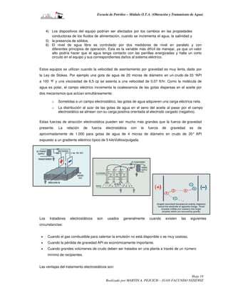 Escuela de Petróleo – Módulo O.T.A. (Obtención y Tratamiento de Agua)



      4) Los dispositivos del equipo podrían ser afectados por los cambios en las propiedades
         conductoras de los fluidos de alimentación, cuando se incrementa el agua, la salinidad y
      5) la presencia de sólidos.
      6) El nivel de agua libre es controlado por dos medidores de nivel en paralelo y con
         diferentes principios de operación. Esta es la variable más difícil de manejar, ya que un valor
         alto podría hacer que el agua tenga contacto con las parrillas energizadas y halla un corto
         circuito en el equipo y sus correspondientes daños al sistema eléctrico.


Estos equipos se utilizan cuando la velocidad de asentamiento por gravedad es muy lenta, dada por
la Ley de Stokes. Por ejemplo una gota de agua de 20 micras de diámetro en un crudo de 33 °API
a 100 ° y una viscosidad de 6,5 cp se asienta a una velocidad de 0,07 ft/hr. Como la molécula de
       F
agua es polar, el campo eléctrico incrementa la coalescencia de las gotas dispersas en el aceite por
dos mecanismos que actúan simultáneamente:

         o   Sometidas a un campo electrostático, las gotas de agua adquieren una carga eléctrica neta.
         o   La distribución al azar de las gotas de agua en el seno del aceite al pasar por el campo
             electrostático se alinean con su carga positiva orientada al electrodo cargado (negativo).

Estas fuerzas de atracción electrostática pueden ser mucho más grandes que la fuerza de gravedad
presente.    La      relación   de   fuerza    electrostática   con   la   fuerza   de   gravedad    es   de
aproximadamente de 1.000 para gotas de agua de 4 micras de diámetro en crudo de 20° API
expuesto a un gradiente eléctrico típico de 5 kiloVoltios/pulgada.




Los     tratadores     electrostáticos   son    usados    generalmente     cuando    existen   las   siguientes
circunstancias:


 •     Cuando el gas combustible para calentar la emulsión no está disponible o es muy costoso.
 •     Cuando la pérdida de gravedad API es económicamente importante.
 •     Cuando grandes volúmenes de crudo deben ser tratados en una planta a través de un número
       mínimo de recipientes.


Las ventajas del tratamiento electrostáticos son:

                                                                                                Hoja 19
                                               Realizado por MARTIN A. PEJCICH – JUAN FACUNDO NIZIEWIZ
 
