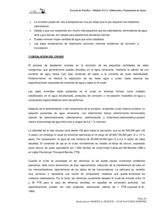 Escuela de Petróleo – Módulo O.T.A. (Obtención y Tratamiento de Agua)



 •    La emulsión puede ser rota a temperaturas muy por abajo que la que requieren los tratadores-
      calentadores.
 •    Debido a que sus recipientes son mucho más pequeños que los calentadores, eliminadores de agua
      libre y gun-barrels, son ideales para plataformas petroleras marinas.
 •    Pueden remover mayor cantidad de agua que otros tratadores.
 •    Las bajas temperaturas de tratamiento provocan menores problemas de corrosión e
      incrustación.


7) DESALACION DEL CRUDO


El proceso de desalación consiste en la remoción de las pequeñas cantidades de sales
inorgánicas, que generalmente quedan disueltas en el agua remanente, mediante la adición de una
corriente de agua fresca (con bajo contenido de sales) a la corriente de crudo deshidratado.
Posteriormente, se efectúa la separación            de las fases agua         y crudo, hasta alcanzar         las
especificaciones requeridas de contenido de agua y sales en el crudo.


Las   sales   minerales   están   presentes    en   el   crudo   en   diversas   formas:   como   cristales
solubilizados en el agua emulsionada, productos de corrosión o incrustación insolubles en agua y
compuestos organometálicos como las porfirinas.


Después de la deshidratación o del rompimiento de la emulsión, el petróleo crudo todavía contiene un
pequeño porcentaje de agua remanente. Los tratamientos típicos anteriormente mencionados
(adición de desemulsionante, calentamiento, sedimentación y tratamiento electrostático) pueden
reducir el porcentaje de agua del crudo a rangos de 0,2-1 % volumen.


La salinidad de la fase acuosa varía desde 100 ppm hasta la saturación, que es de 300.000 ppm (30
% peso); sin embargo lo usual es encontrar salmueras en el rango de 20.000-150.000 ppm (2 a 15 %
peso). Por comparación, el agua de mar contiene de 30.000-43.000 ppm (3 a 4,3 % peso) de sales
disueltas. El contenido de sal en el crudo normalmente es medido en libras de cloruro, expresado
como cloruro de sodio equivalente por 1.000 barriles de crudo limpio (Libras por Mil Barriles, LMB o
en inglés Pounds per Thousand Barrels, PTB).


Cuando el crudo es procesado en las refinerías, la sal puede causar numerosos problemas
operativos, tales como disminución de flujo, taponamiento, reducción de la transferencia de calor en
los intercambiadores, taponamiento de los platos de las fraccionadoras. La salmuera es también
muy corrosiva y representa una fuente de compuestos metálicos que puede envenenar los
c ostosos catalizadores. Por lo tanto, las refinerías usualmente desalan el crudo de entrada entre 15
y 20 PTB para el caso de refinerías sencillas, en aquellas de conversión profunda                      las
especificaciones pueden ser más exigentes, alcanzando valores de 1 PTB (Layrisse et al.,
1984).

                                                                                             Hoja 20
                                            Realizado por MARTIN A. PEJCICH – JUAN FACUNDO NIZIEWIZ
 
