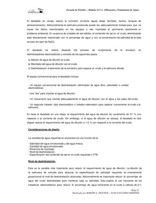 Escuela de Petróleo – Módulo O.T.A. (Obtención y Tratamiento de Agua)



El desalado en campo reduce la corrosión corriente aguas abajo (bombeo, ductos, tanques de
almacenamiento). Adicionalmente la salmuera producida puede ser adecuadamente tratada para que no
cause los daños mencionados en los equipos y sea inyectada al yacimiento, resolviendo un
problema ambiental. En ausencia de cristales de sal sólidos, el contenido de sal en el crudo deshidratado
está directamente relacionado con el porcentaje de agua y con la concentración de salinidad de la fase
acuosa (en ppm de NaCl).


El   desalado    se    realiza   después     del   proceso    de      rompimiento   de   la    emulsión   en
deshidratadores electrostáticos y consiste de los siguientes pasos:

 a) Adición de agua de dilución al crudo.
 b) Mezclado del agua de dilución con el crudo.
 c) Deshidratación (tratamiento de la emulsión) para separar el crudo y la salmuera diluida.


El equipo convencional para el desalado incluye:


 - Un equipo convencional de deshidratación (eliminador de agua libre, calentador o unidad
 electrostática).

 - Una “tee” para inyectar el agua de dilución.

 - Un mecanismo que mezcle adecuadamente el agua de dilución con el agua y las sales del crudo.

 - Un segundo tratador (tipo electrostático o tratador-calentador) para separar nuevamente el crudo y la
 salmuera.

En base al desalado en una etapa, el requerimiento del agua de dilución es usualmente de 57 % con
respecto a la corriente de crudo. Sin embargo, si el agua de dilución es escasa, el desalado en dos
etapas reduce el requerimiento del agua de dilución a 1-2 % con respecto a la corriente del crudo.

 Consideraciones de diseño


 La cantidad de agua requerida en el proceso es una función de la:

 - Salinidad del agua emulsionada y del agua fresca.
 - Cantidad de agua emulsionada.
 - Eficiencia de mezclado.
 - Nivel de deshidratación.
 - Especificación del contenido de sal en el crudo requerida o PTB.

 Nivel de deshidratación:

 Esta es la variable más importante para reducir el requerimiento de agua de dilución. La dilución de
 la salmuera de entrada para alcanzar la especificación de salinidad requerida es inversamente
 proporcional al nivel de deshidratación alcanzado. Adicionalmente es importante reducir el porcentaje de
 agua del crudo deshidratado para mantener baja su salinidad. Esto explica el uso frecuente de los
 tratadores electrostáticos para reducir el porcentaje de agua remanente en el crudo a valores de 0,1-

                                                                                             Hoja 21
                                            Realizado por MARTIN A. PEJCICH – JUAN FACUNDO NIZIEWIZ
 