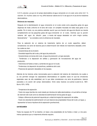 Escuela de Petróleo – Módulo O.T.A. (Obtención y Tratamiento de Agua)



 0,15 % volumen, ya que sin el campo electrostático el agua remanente en el crudo varía entre 0,2-1 %
 volumen. En muchos casos es muy difícil alcanzar valores de 0,5 % de agua sin el uso de los tratadores
 electrostáticos.

 Eficiencia de mezclado.

 Después de la deshidratación el agua remanente en el crudo existe como pequeñas gotas de agua
 dispersas de modo uniforme en el seno del crudo. Un completo mezclado de todas esas gotas no es
 posible. Por lo tanto, es una práctica estándar asumir que una fracción del agua de dilución se mezcla
 completamente con las pequeñas gotas del agua remanente en el crudo, mientras que la porción
 restante   del     agua   de   dilución     pasa   a través del equipo desalador sin sufrir ningún cambio.
 Generalmente “ ” se considera como la eficiencia de mezclado.


 Para la selección de un sistema de tratamiento óptimo de un crudo específico, deben
 considerarse una serie de factores para la determinación del método de tratamiento deseable, entre
 los cuales se citan:
 - Características de la emulsión.
 - Gravedad específica del crudo y del agua de producción.
 - Características corrosivas del crudo, el agua de producción y el gas asociado.
 - Tendencias a la deposición de sólidos y generación de incrustaciones del agua de
 producción.
 - Volúmenes de fluidos a tratar y contenido de agua en el crudo.
 - Tendencias a la deposición de parafinas y asfaltenos del crudo.
 - Presiones de operación deseables en los equipos.


Además de los factores antes mencionados para la selección del sistema de tratamiento, los cuales a
su vez permiten escoger los separadores electrostáticos en aquellos casos en que las emulsiones
esperadas sean de alta estabilidad, por lo que debe considerarse una serie de parámetros básicos
asociados a la acción del campo electrostático. Entre estos factores se cuentan (Lowd et al., 1967;
Burris 1974, 1978):


 - Temperatura de separación.
 - Factor de carga (barriles de crudo tratado por día/área de rejilla electrostática), el cual define el tiempo
 de retención del crudo como la velocidad de sedimentación de las gotas de agua.
 - Voltaje o diferencia de potencial requerida por unidad de longitud de separación de rejillas.
 - Factor de velocidad de sedimentación (el cual relaciona las propiedades físicas del crudo y el agua, y
 representan la fuerza impulsora de la separación gravitacional).

UN RESUMEN


Todos los equipos de TC se diseñan, en base a las propiedades de los fluidos a tratar y a los para
metros operativos que un tratamiento eficiente requiere.

                                                                                                 Hoja 22
                                                Realizado por MARTIN A. PEJCICH – JUAN FACUNDO NIZIEWIZ
 