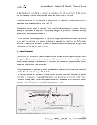 Escuela de Petróleo – Módulo O.T.A. (Obtención y Tratamiento de Agua)



En general, durante el diseño no se considera la necesidad, el tipo y la concentración de los químicos
que será necesario incorporar para coadyuvar (asistir) a la eficiencia de los procesos.


El mayor inconveniente con el que tropieza el operador de la PTC (Planta de Tratamiento de Crudos) es
la variación temporal y espacial de la carga a la PTC.


Generalmente, una vez puesta en marcha la PTC la variación de los fluidos (otros horizontes y diferentes
fluidos), de los sistemas de producción / extracción y la llegada de químicos de tratamiento de pozos,
atentan contra la normal operación de la PTC.


Una vez diseñada, construida y montada no hay mucho margen para cambiar condiciones operativas, el
primer gran inconveniente surge cuando se supera la capacidad de tratamiento de diseño (deben
reducirse los tiempos de residencia). El segundo gran inconveniente es la irrupción de agua con la
necesidad de manejar grandes % de la misma.


8) TANQUES SKIMMER


Estos tanques son el dispositivo más común y simple para remover el hidrocarburo disperso en el agua
de inyección. Son tanques cuya función es proveer el tiempo suficiente de retención para lograr separar
la fase petróleo formando un sobrenadante, el cual podrá ser eskimmeado posteriormente a piletas o
tanques de tratamiento de crudo recuperado.


Existen diversos diseños dependiendo de las necesidades de cada yacimiento en particular, incluyendo
variados dispositivos de entrada y salida de fluido.
Los Tanques Skimmer son empleados como la primera etapa de separación del grueso de petróleo
remanente en el agua para recuperación secundaria, luego de que ésta es separada en los Tanques
Cortadores y/o Free Waters. Generalmente se encuentran otros equipos de remoción en forma posterior
a éstos (wemcos, CPI, tanques inyectores, filtros coalescedores, etc.)




                                                                                             Hoja 23
                                            Realizado por MARTIN A. PEJCICH – JUAN FACUNDO NIZIEWIZ
 