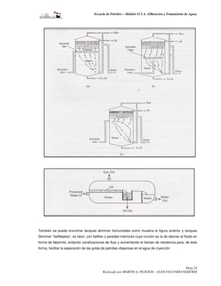 Escuela de Petróleo – Módulo O.T.A. (Obtención y Tratamiento de Agua)




También se puede encontrar tanques skimmer horizontales como muestra la figura anterior y tanques
Skimmer “baffleados”, es decir, con baffles o paredes interiores cuya función es la de desviar el fluido en
forma de laberinto, evitando canalizaciones de flujo y aumentando el tiempo de residencia para, de ésta
forma, facilitar la separación de las gotas de petróleo dispersas en el agua de inyección




                                                                                            Hoja 24
                                           Realizado por MARTIN A. PEJCICH – JUAN FACUNDO NIZIEWIZ
 