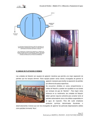 Escuela de Petróleo – Módulo O.T.A. (Obtención y Tratamiento de Agua)



                                                                           BAFFLE




                                                                       INGRESO DE
                                                                         FLUIDO




SALIDA DE
 FLUIDO




            EL ESQUEMA SUPERIOR MUESTRA COMO SE DISPONEN LOS
            BAFFLES EN EL INTERIOR DEL TANQUE. EL FLUIDO CIRCULA
                 SORTEANDO ESTOS BAFFLES HASTA LA SALIDA.


         EN LA IMAGEN DE LA DERECHA SE OBSERVA EL TAMAÑO QUE
        TIENEN LOS BAFFLES EN EL INTERIOR DEL TANQUE. VAN DESDE
          EL PISO HASTA CASI EL TECHO, SUPERANDO LA CANALETA O
              CORONA DE REBALSE DEL PETRÓLEO ESKIMMEADO.




     9) UNIDAD DE FLOTACION O WEMCO


     Las unidades de flotación son equipos de agitación mecánica que permite una mejor separación de
     petróleo que los tanques skimmer. Estos equipos poseen varios rotores, encargados de generar la
                                                                   agitación necesaria para facilitar la separación de petróleo
                                                                   por diferencia de pesos específicos.
                                                                   Se encuentran divididos en varios compartimientos o
                                                                   celdas de flotación y pueden ser ayudados en sus tareas
                                                                   por burbujeo de gas de “blankett “. Para lograr cierta
                                                                   eficiencia en su rendimiento, las unidades de flotación
                                                                   deben generar espuma suficiente para arrastrar tanto al
                                                                   petróleo sobrenadante como a los sólidos suspendidos en
                                                                   el agua de inyección. Para ello suele emplearse
                                                                   productos        químicos   denominados     floculantes   o
     desemulsionantes inversos que son los encargados de aglutinar las partículas dispersas(tanto sólidos
     como petróleo) formando “flocs”.


                                                                                                               Hoja 25
                                                              Realizado por MARTIN A. PEJCICH – JUAN FACUNDO NIZIEWIZ
 