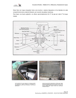 Escuela de Petróleo – Módulo O.T.A. (Obtención y Tratamiento de Agua)



Estos flocs son luego empujados hacia unos buches o cajones dispuestos en los laterales de cada
compartimiento de la unidad de flotación, por la acción de paletas mecánicas.
                                                                                3                          3
Para lograr una buena agitación, se utilizan aproximadamente 6,8 m de gas por cada m de agua
tratada.




   VISTA INTERIOR DE UNA UNIDAD DE FLOTACION DONDE           VISTA DE LAS APLETAS MECANICAS. NOTESE QUE GIRAN
   SE APRECIA EL BUCHE (DONDE ES SEPARADO EL                 PERMANENTEMENTE SUJETAS DE UN EJE CENTRAL. PARA
   SOBRENADANTE JUNTO CON LA ESPUMA) Y LAS APLETAS           QUE SU FUNCIONAMIENTO SEA EFICIENTE, EL NIVEL DE
   MECANICAS.                                                FLUIDO DENTRO DEL WEMCO DEBE SER VERIFICADO
                                                             PERMANETEMENTE.




                                                                                                  Hoja 26
                                                 Realizado por MARTIN A. PEJCICH – JUAN FACUNDO NIZIEWIZ
 